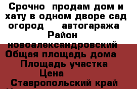 Срочно  продам дом и хату в одном дворе,сад, огород,, 2 автогаража › Район ­ новоалександровский › Общая площадь дома ­ 95 › Площадь участка ­ 12 000 › Цена ­ 1 600 000 - Ставропольский край, Новоалександровский р-н, Новоалександровск г. Недвижимость » Дома, коттеджи, дачи продажа   . Ставропольский край